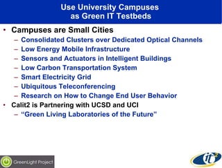 Use University Campuses  as Green IT Testbeds Campuses are Small Cities Consolidated Clusters over Dedicated Optical Channels Low Energy Mobile Infrastructure Sensors and Actuators in Intelligent Buildings Low Carbon Transportation System Smart Electricity Grid Ubiquitous Teleconferencing  Research on How to Change End User Behavior Calit2 is Partnering with UCSD and UCI “ Green Living Laboratories of the Future” 