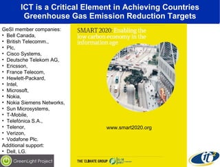 ICT is a Critical Element in Achieving Countries Greenhouse Gas Emission Reduction Targets www.smart2020.org GeSI member companies:  Bell Canada,  British Telecomm.,  Plc,  Cisco Systems,  Deutsche Telekom AG,  Ericsson,  France Telecom,  Hewlett-Packard,  Intel,  Microsoft,  Nokia,  Nokia Siemens Networks,  Sun Microsystems,  T-Mobile,  Telefónica S.A.,  Telenor,  Verizon,  Vodafone Plc.  Additional support:  Dell, LG. 
