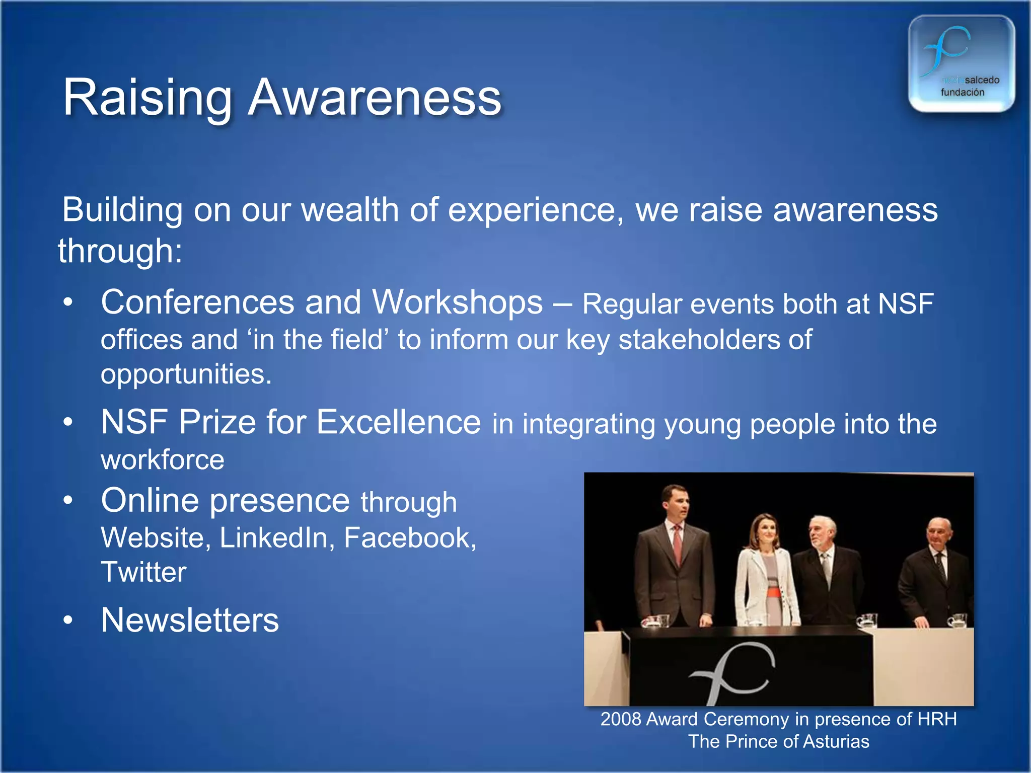 Raising Awareness Building on our wealth of experience, we raise awareness through:Conferences and Workshops – Regular events both at NSF offices and ‘in the field’ to inform our key stakeholders of opportunities.NSF Prize for Excellence in integrating young people into the workforceOnline presence through Website, LinkedIn, Facebook, Twitter