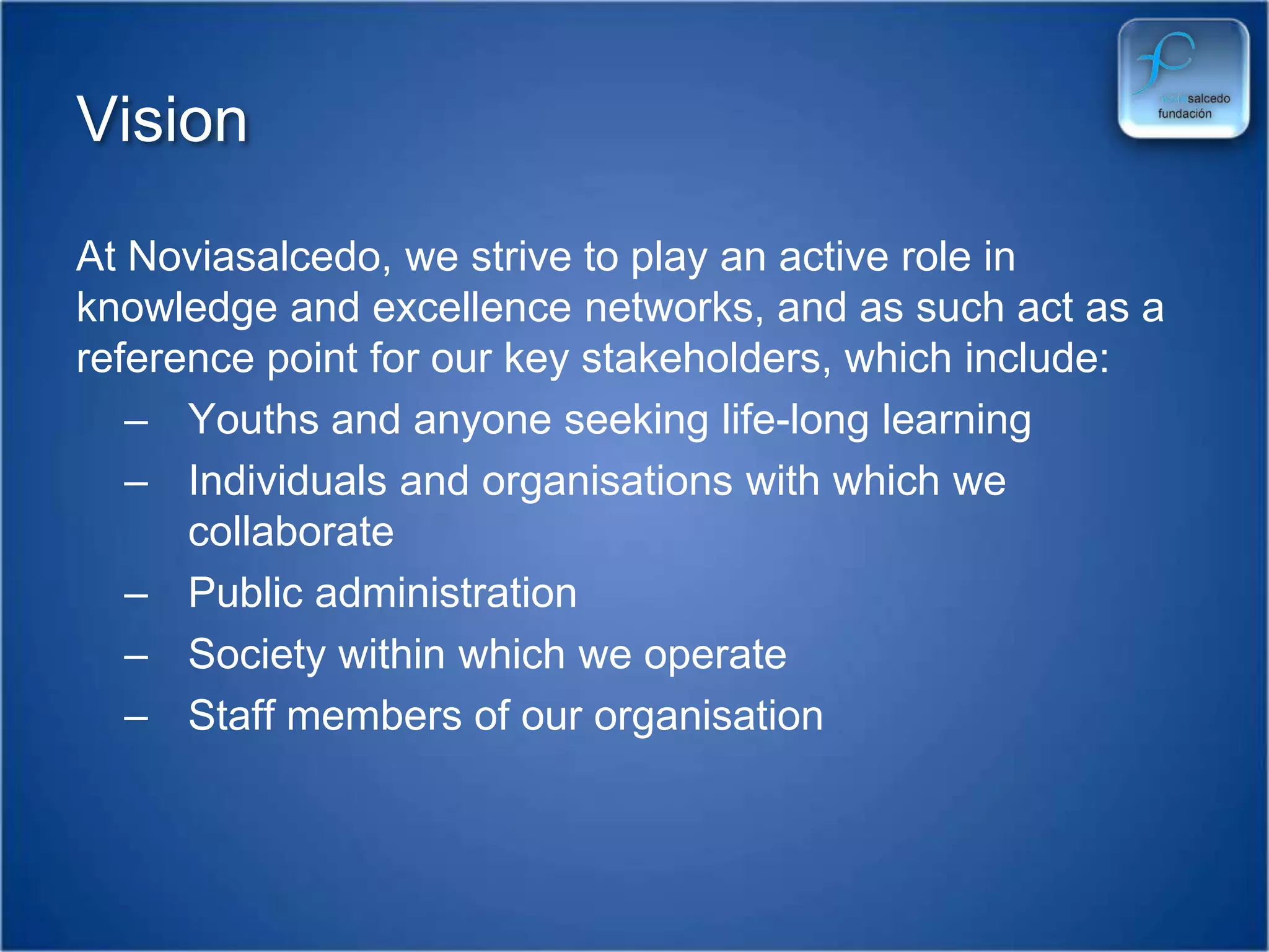 VisionAt Noviasalcedo, we strive to play an active role in  knowledge and excellence networks, and as such act as a reference point for our key stakeholders, which include:Youths and anyone seeking life-long learningIndividuals and organisations with which we collaboratePublic administrationSociety within which we operateStaff members of our organisation