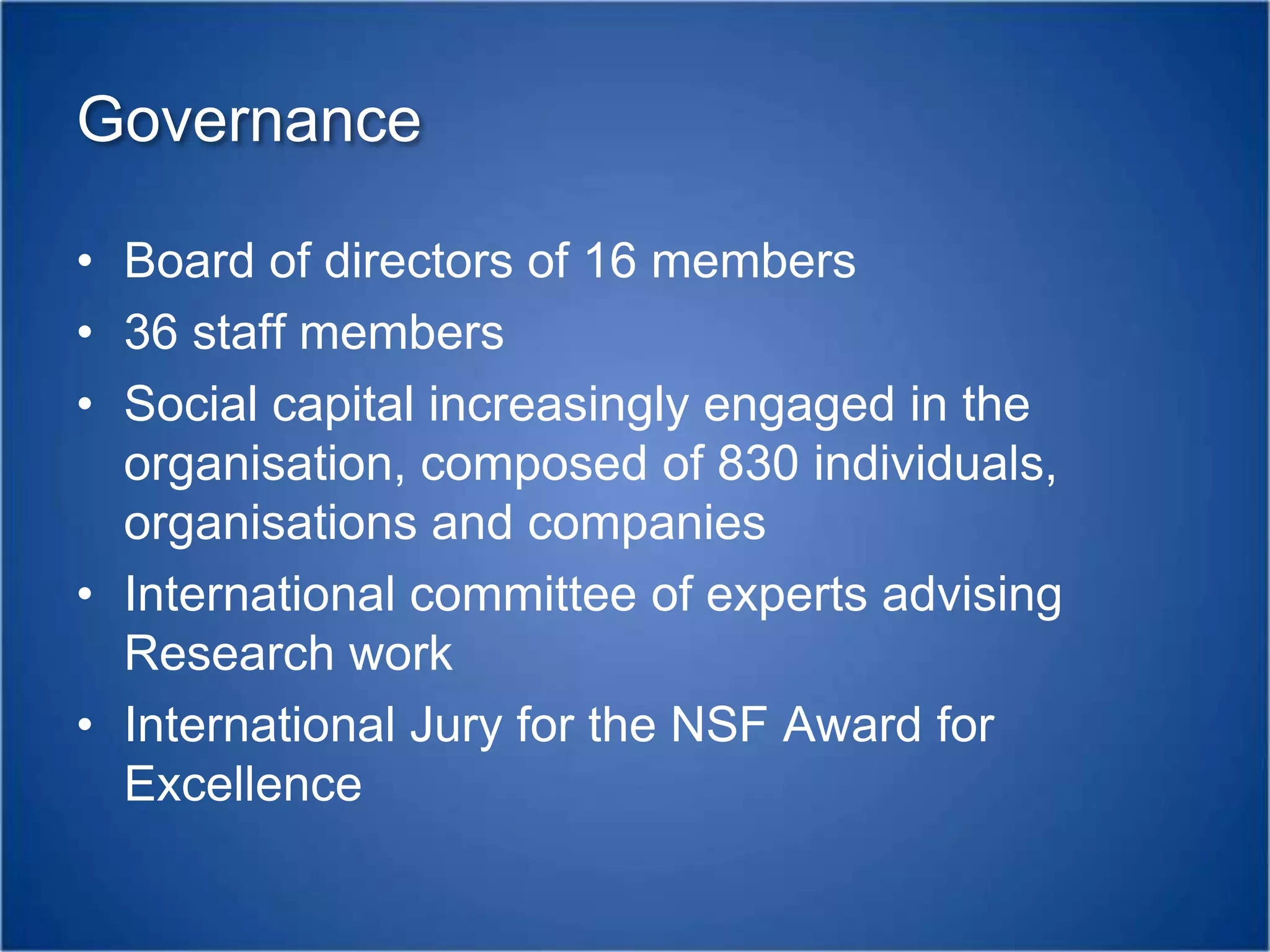 GovernanceBoard of directors of 16 members36 staff membersSocial capital increasingly engaged in the organisation, composed of 830 individuals, organisations and companiesInternational committee of experts advising Research workInternational Jury for the NSF Award for Excellence