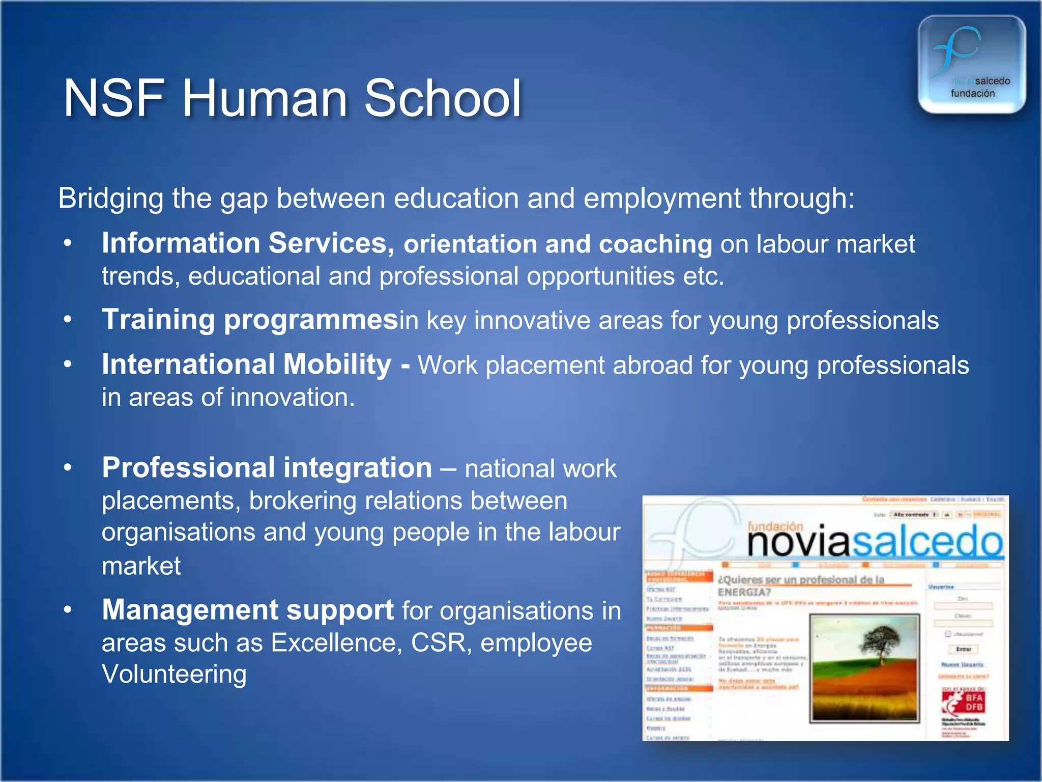 NSF Human SchoolBridging the gap between education and employment through:Information Services, orientation and coaching on labour market trends, educational and professional opportunities etc.Training programmesin key innovative areas for young professionalsInternational Mobility - Work placement abroad for young professionals in areas of innovation.Professional integration – national work placements, brokering relations between organisations and young people in the labour market