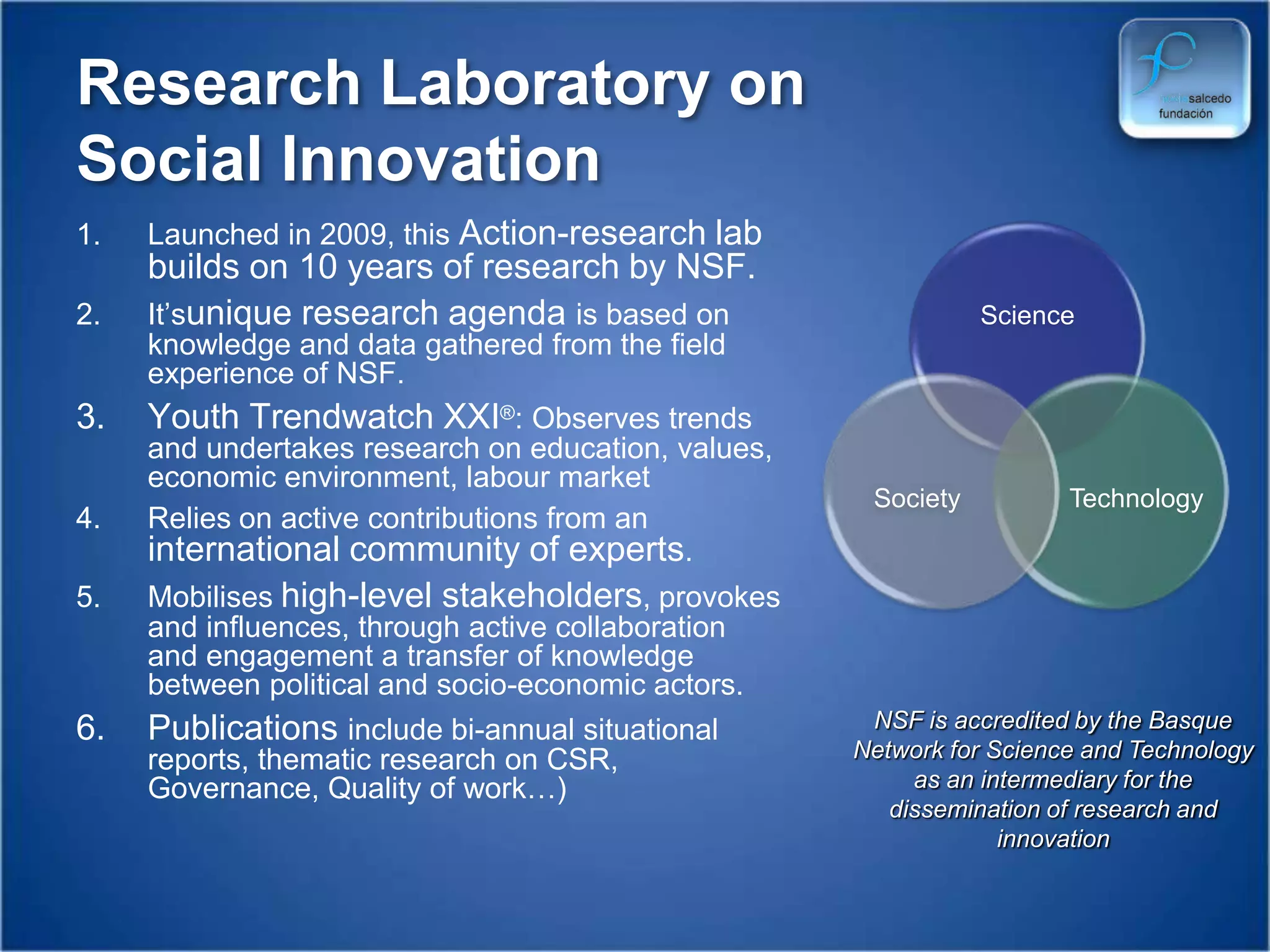 Management support for organisations in areas such as Excellence, CSR, employee VolunteeringResearch Laboratory on Social InnovationLaunched in 2009, this Action-research lab builds on 10 years of research by NSF.It’sunique research agenda is based on knowledge and data gathered from the field experience of NSF.Youth Trendwatch XXI®: Observes trends and undertakes research on education, values, economic environment, labour market Relies on active contributions from an international community of experts.Mobilises high-level stakeholders, provokes and influences, through active collaboration and engagement a transfer of knowledge between political and socio-economic actors.Publications include bi-annual situational reports, thematic research on CSR, Governance, Quality of work…)NSF is accredited by the Basque Network for Science and Technology as an intermediary for the dissemination of research and innovation
