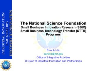 The National Science Foundation Small Business Innovation Research (SBIR) Small Business Technology Transfer (STTR) Programs Errol Arkilic [email_address] Office of Integrative Activities Division of Industrial Innovation and Partnerships 