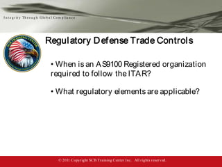 I n t e g r it y Th r o u g h Glo b a l Co m p lia n c e




                                Regul atory D ef ense Trade Control s

                                     • When is an A S9100 Registered organization
                                     required to follow the ITA R?

                                     • What regulatory elements are applicable?




                                           © 2011 Copyr ight SCB Tr aining Center Inc. All r ights reser ved.
 