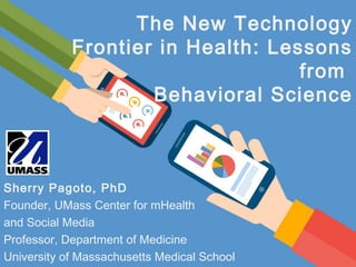 The New Technology
Frontier in Health: Lessons
from
Behavioral Science
Sherry Pagoto, PhD
Founder, UMass Center for mHealth
and Social Media
Professor, Department of Medicine
University of Massachusetts Medical School
 