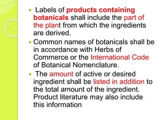  Labels of products containing
botanicals shall include the part of
the plant from which the ingredients
are derived.
 Common names of botanicals shall be
in accordance with Herbs of
Commerce or the International Code
of Botanical Nomenclature.
 The amount of active or desired
ingredient shall be listed in addition to
the total amount of the ingredient.
Product literature may also include
this information
 
