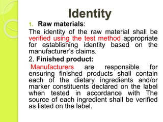 Identity
1. Raw materials:
The identity of the raw material shall be
verified using the test method appropriate
for establishing identity based on the
manufacturer’s claims.
2. Finished product:
Manufacturers are responsible for
ensuring finished products shall contain
each of the dietary ingredients and/or
marker constituents declared on the label
when tested in accordance with The
source of each ingredient shall be verified
as listed on the label.
 