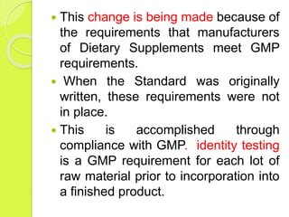  This change is being made because of
the requirements that manufacturers
of Dietary Supplements meet GMP
requirements.
 When the Standard was originally
written, these requirements were not
in place.
 This is accomplished through
compliance with GMP. identity testing
is a GMP requirement for each lot of
raw material prior to incorporation into
a finished product.
 