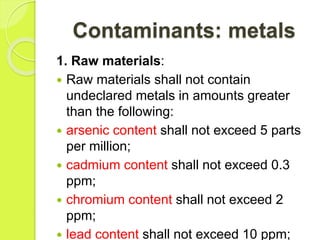 Contaminants: metals
1. Raw materials:
 Raw materials shall not contain
undeclared metals in amounts greater
than the following:
 arsenic content shall not exceed 5 parts
per million;
 cadmium content shall not exceed 0.3
ppm;
 chromium content shall not exceed 2
ppm;
 lead content shall not exceed 10 ppm;
 