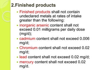 2.Finished products
 Finished products shall not contain
undeclared metals at rates of intake
greater than the following:
 inorganic arsenic content shall not
exceed 0.01 milligrams per daily dose
(mg/d);
 cadmium content shall not exceed 0.006
mg/d;
 Chromium content shall not exceed 0.02
mg/d;
 lead content shall not exceed 0.02 mg/d;
 mercury content shall not exceed 0.02
mg/d.
 