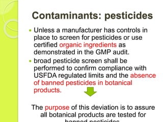 Contaminants: pesticides
 Unless a manufacturer has controls in
place to screen for pesticides or use
certified organic ingredients as
demonstrated in the GMP audit.
 broad pesticide screen shall be
performed to confirm compliance with
USFDA regulated limits and the absence
of banned pesticides in botanical
products.
The purpose of this deviation is to assure
all botanical products are tested for
 