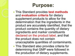 Purpose:
 This Standard provides test methods
and evaluation criteria for dietary
supplement products to allow for the
determination that the ingredients in the
product are accurately identified, that the
product contains the quantity of dietary
ingredients and marker constituents
declared on the product label, and that
the product does not contain
unacceptable quantities of contaminants.
 This Standard also provides criteria for
determining that GMP were followed in
the production of dietary supplements.
 