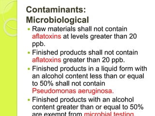 Contaminants:
Microbiological
 Raw materials shall not contain
aflatoxins at levels greater than 20
ppb.
 Finished products shall not contain
aflatoxins greater than 20 ppb.
 Finished products in a liquid form with
an alcohol content less than or equal
to 50% shall not contain
Pseudomonas aeruginosa.
 Finished products with an alcohol
content greater than or equal to 50%
 