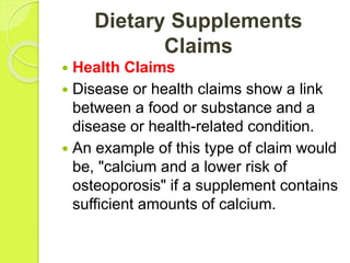 Dietary Supplements
Claims
 Health Claims
 Disease or health claims show a link
between a food or substance and a
disease or health-related condition.
 An example of this type of claim would
be, "calcium and a lower risk of
osteoporosis" if a supplement contains
sufficient amounts of calcium.
 