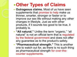 Other Types of Claims
 Outrageous claims. Most of us have seen
supplements that promise to help make us
thinner, smarter, stronger or faster or to
improve our sex life without making any other
changes in lifestyle. Just as with other
products, if it sounds too good to be true, it
probably is.
 “All natural.” Unlike the term “organic,” “all
natural” is not an official term that is regulated
by the federal government and does not offer
any guarantee as to the product’s safety.
 “Pharmaceutical strength.” This is another
one to watch out for, as there is no such thing
as pharmaceutical strength for over-the-
counter supplements.
 