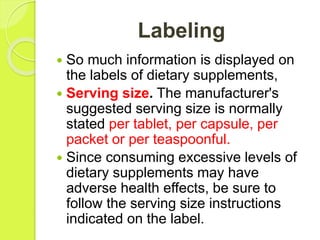 Labeling
 So much information is displayed on
the labels of dietary supplements,
 Serving size. The manufacturer's
suggested serving size is normally
stated per tablet, per capsule, per
packet or per teaspoonful.
 Since consuming excessive levels of
dietary supplements may have
adverse health effects, be sure to
follow the serving size instructions
indicated on the label.
 