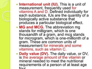  International unit (IU). This is a unit of
measurement, frequently used for
vitamins A and D. Defined individually for
each substance, IUs are the quantity of a
biologically active substance that
produces a particular biological effect.
 MG and MCG. The abbreviation mg
stands for milligram, which is one
thousandth of a gram, and mcg stands
for microgram, which is one-millionth of a
gram. These are common units of
measurement for minerals and some
vitamins, such as vitamin C.
 Daily value (DV). The daily value, or DV,
is the average amount of the vitamin or
mineral needed to meet the nutritional
requirements of a person of at least age
 