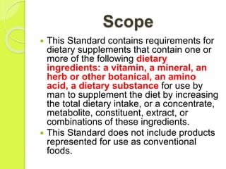 Scope
 This Standard contains requirements for
dietary supplements that contain one or
more of the following dietary
ingredients: a vitamin, a mineral, an
herb or other botanical, an amino
acid, a dietary substance for use by
man to supplement the diet by increasing
the total dietary intake, or a concentrate,
metabolite, constituent, extract, or
combinations of these ingredients.
 This Standard does not include products
represented for use as conventional
foods.
 