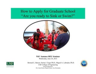 How to Apply for Graduate School
“Are you ready to Sink or Swim?”
NSF Summer REU Seminar
Wednesday, June 24, 2015
Bernard L. Batson, Sarina J. Ergas Ph.D., Miguel A. Labrador, Ph.D.
USF College of Engineering
Acknowledgements:
Drs. Justin Boone, Regina Easley, Jose Hernandez
 