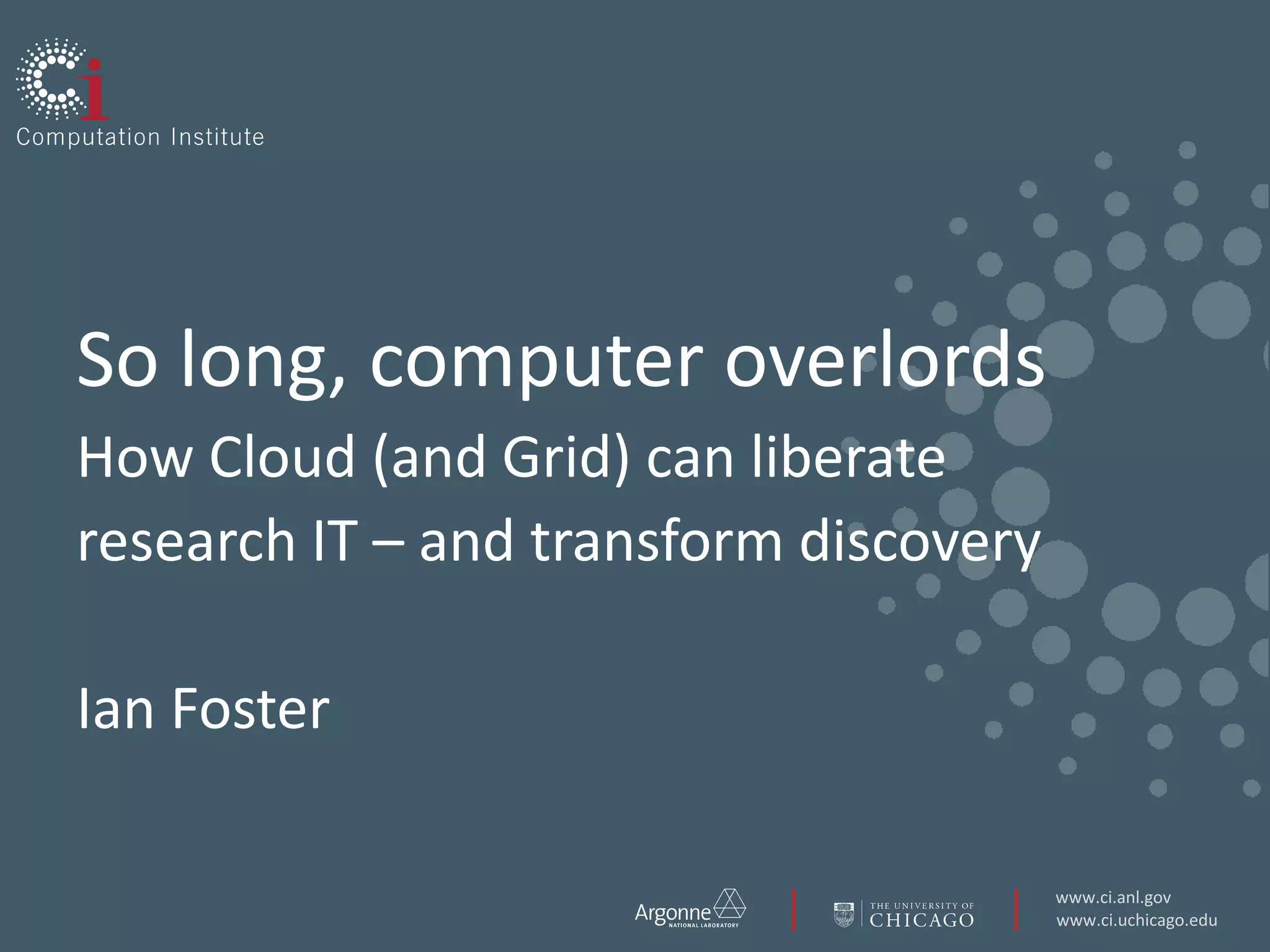 So long, computer overlordsHow Cloud (and Grid) can liberate research IT – and transform discoveryIan Foster