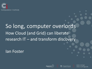 So long, computer overlordsHow Cloud (and Grid) can liberate research IT – and transform discoveryIan Foster 