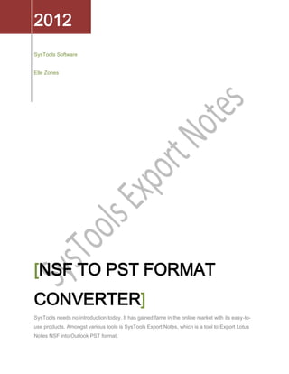 2012
SysTools Software


Elle Zones




[NSF TO PST FORMAT
CONVERTER]
SysTools needs no introduction today. It has gained fame in the online market with its easy-to-
use products. Amongst various tools is SysTools Export Notes, which is a tool to Export Lotus
Notes NSF into Outlook PST format.
 