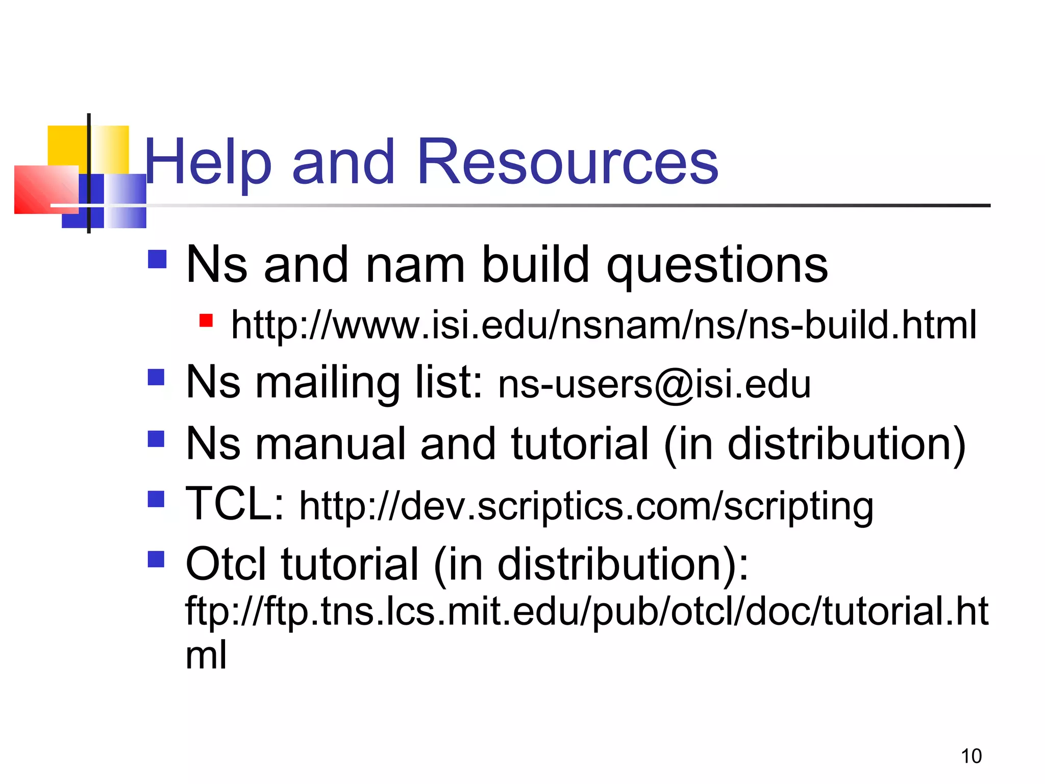 10
Help and Resources
 Ns and nam build questions
 http://www.isi.edu/nsnam/ns/ns-build.html
 Ns mailing list: ns-users@isi.edu
 Ns manual and tutorial (in distribution)
 TCL: http://dev.scriptics.com/scripting
 Otcl tutorial (in distribution):
ftp://ftp.tns.lcs.mit.edu/pub/otcl/doc/tutorial.ht
ml
 