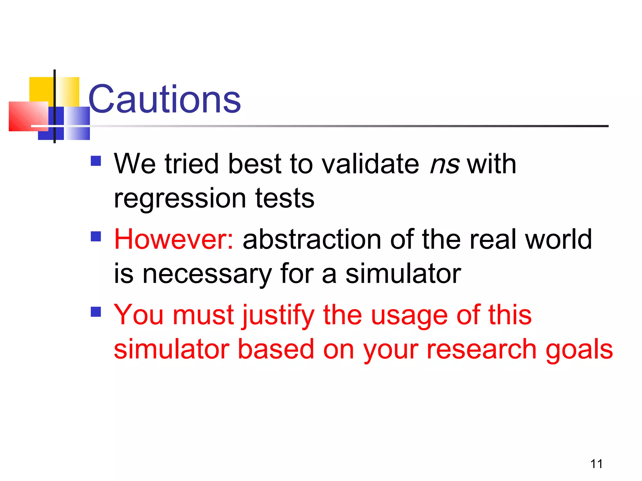 11
Cautions
 We tried best to validate ns with
regression tests
 However: abstraction of the real world
is necessary for a simulator
 You must justify the usage of this
simulator based on your research goals
 