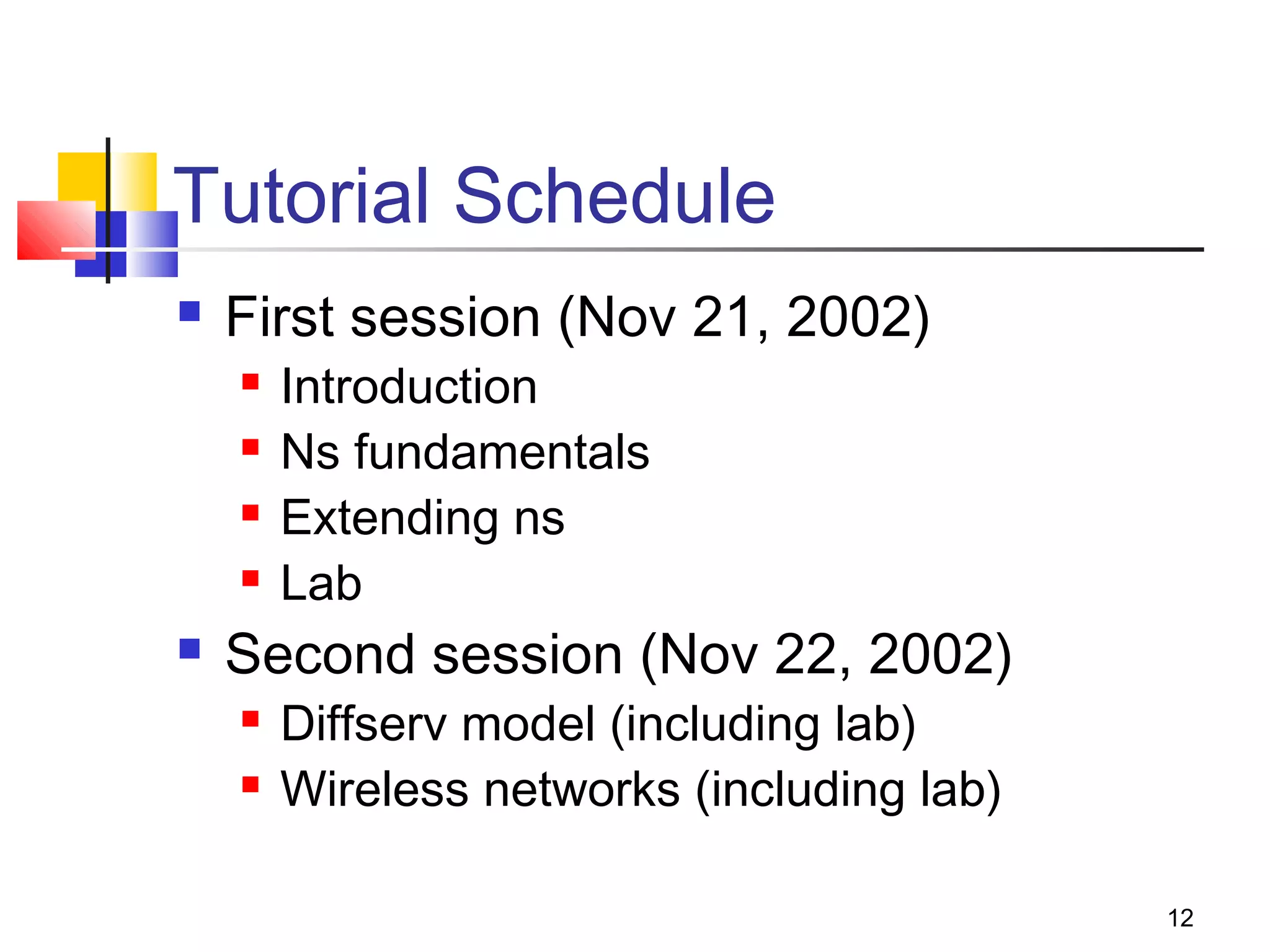 12
Tutorial Schedule
 First session (Nov 21, 2002)
 Introduction
 Ns fundamentals
 Extending ns
 Lab
 Second session (Nov 22, 2002)
 Diffserv model (including lab)
 Wireless networks (including lab)
 
