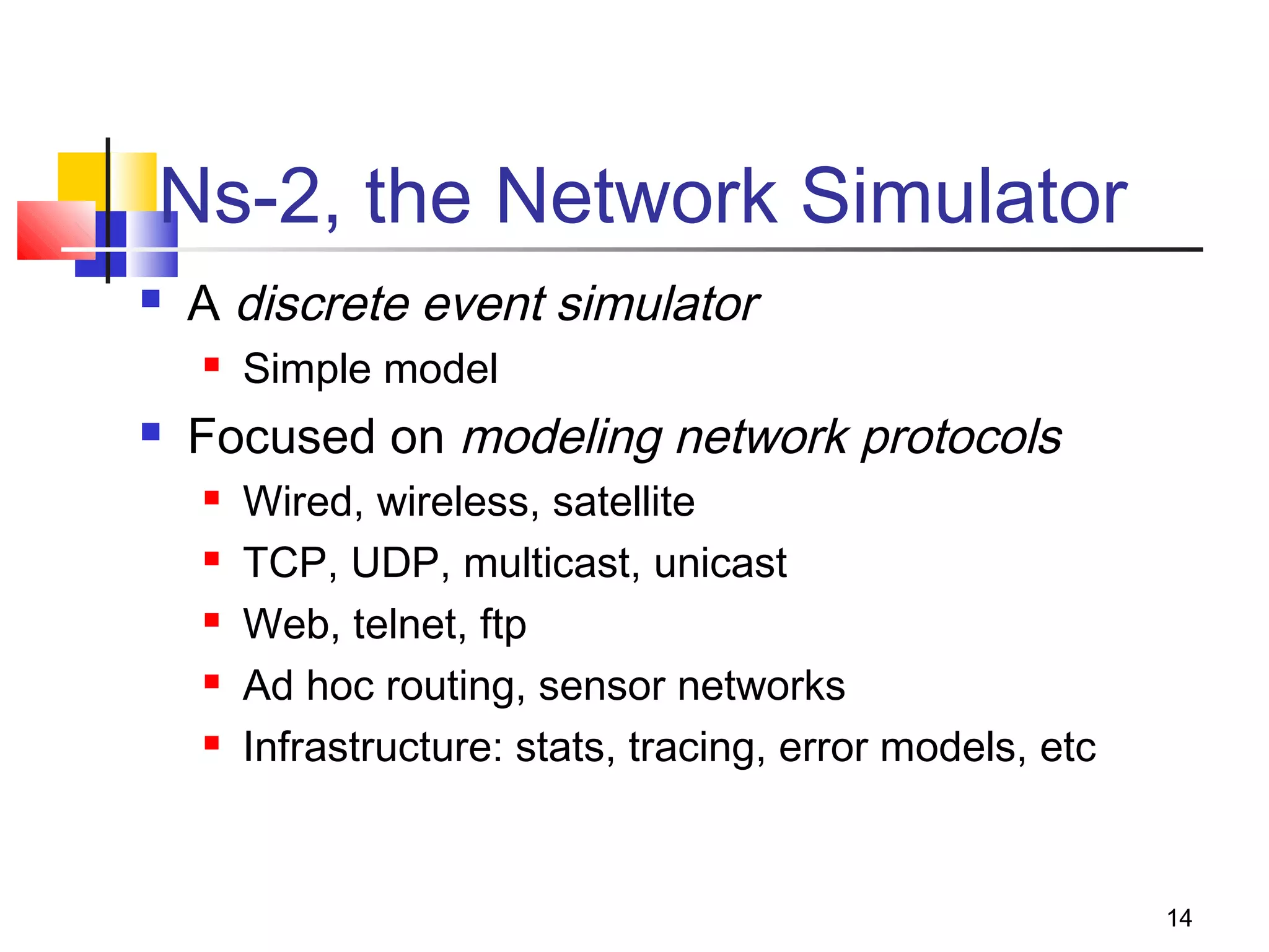 14
Ns-2, the Network Simulator
 A discrete event simulator
 Simple model
 Focused on modeling network protocols
 Wired, wireless, satellite
 TCP, UDP, multicast, unicast
 Web, telnet, ftp
 Ad hoc routing, sensor networks
 Infrastructure: stats, tracing, error models, etc
 