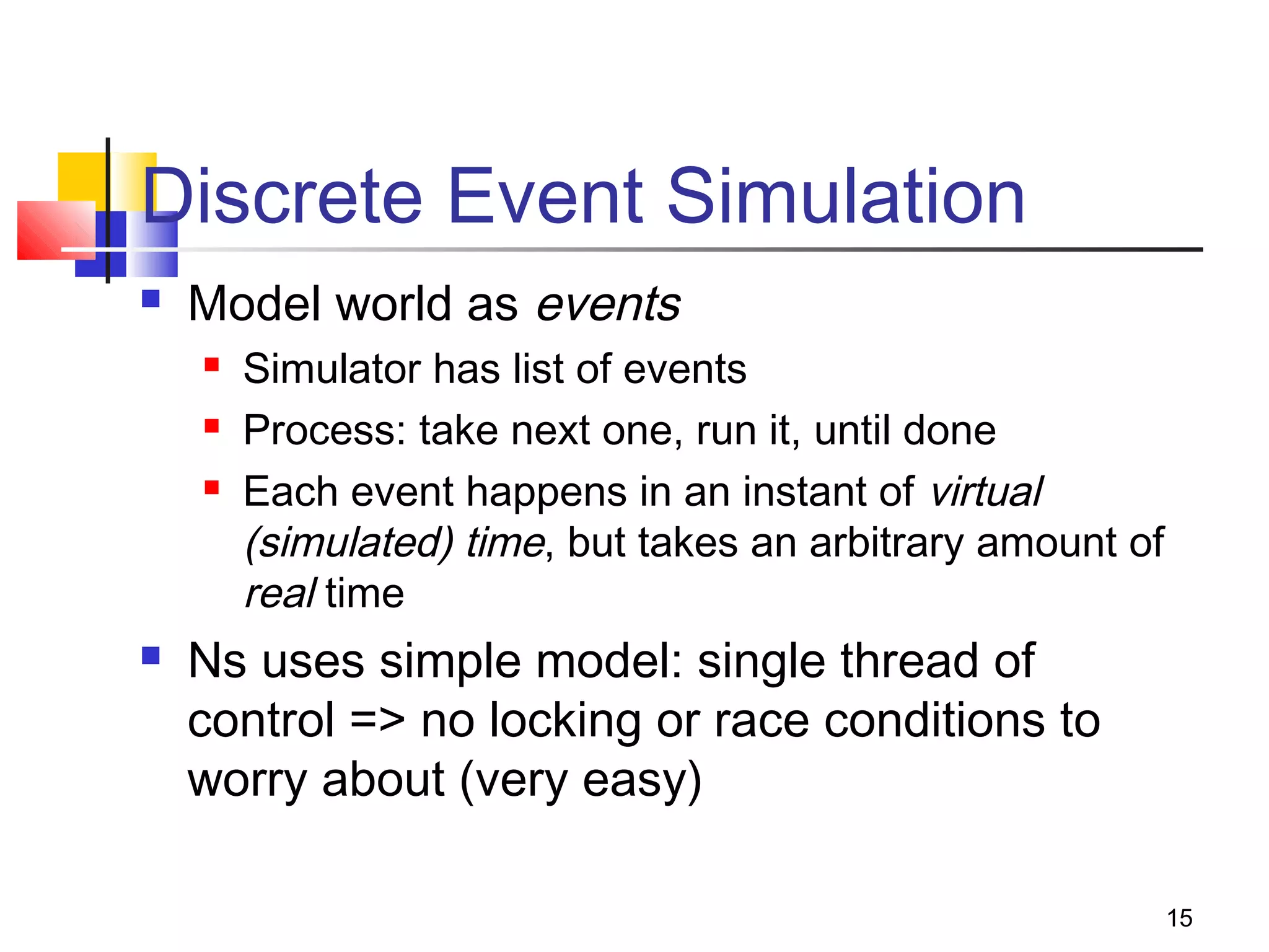 15
Discrete Event Simulation
 Model world as events
 Simulator has list of events
 Process: take next one, run it, until done
 Each event happens in an instant of virtual
(simulated) time, but takes an arbitrary amount of
real time
 Ns uses simple model: single thread of
control => no locking or race conditions to
worry about (very easy)
 