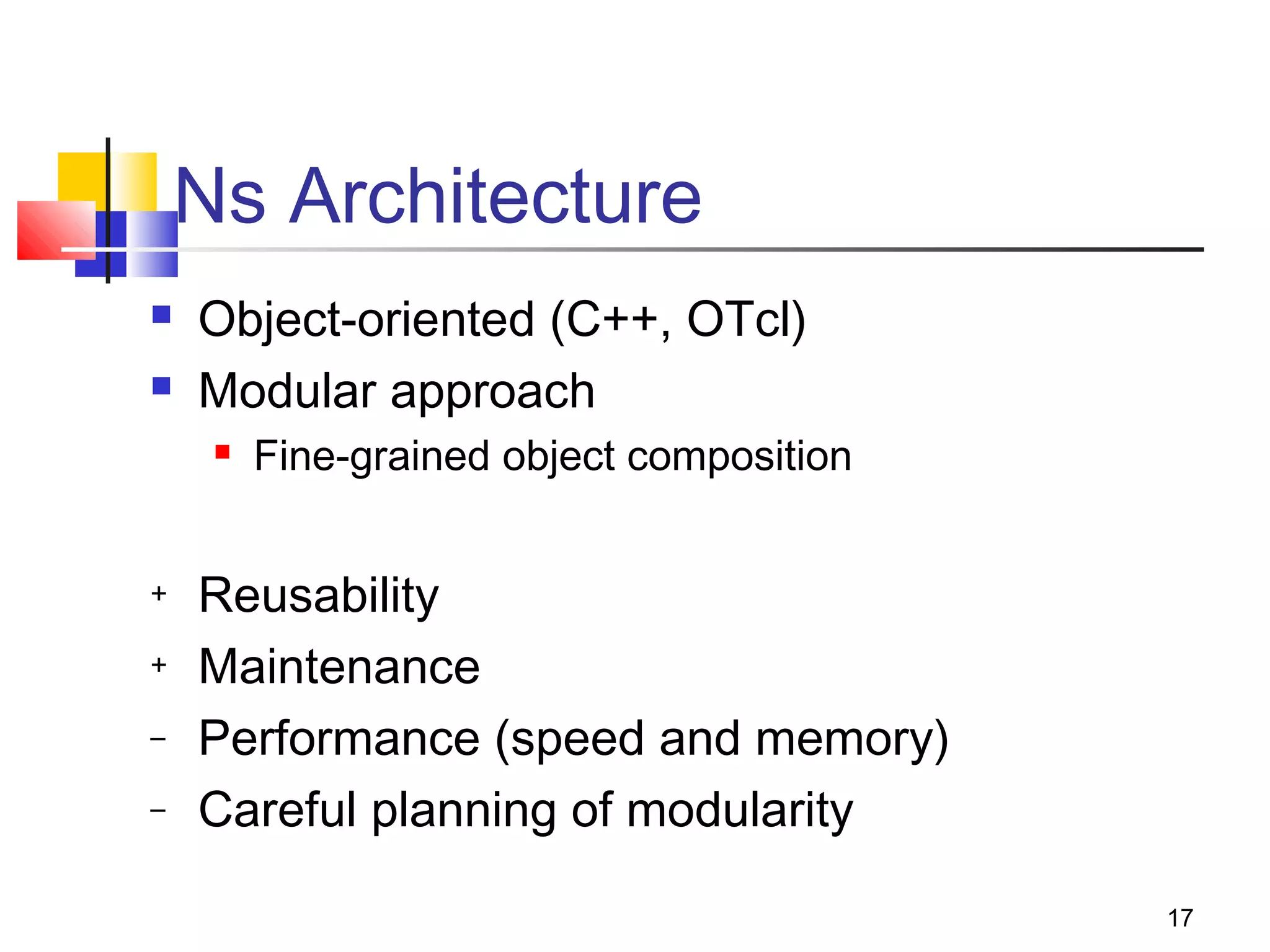 17
Ns Architecture
 Object-oriented (C++, OTcl)
 Modular approach
 Fine-grained object composition
+ Reusability
+ Maintenance
– Performance (speed and memory)
– Careful planning of modularity
 