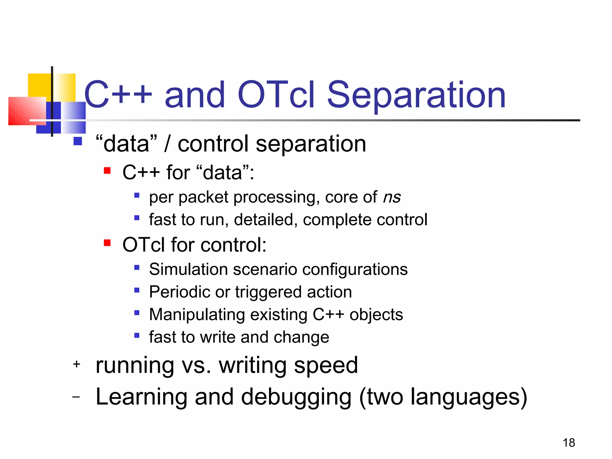 18
C++ and OTcl Separation
 “data” / control separation
 C++ for “data”:

per packet processing, core of ns

fast to run, detailed, complete control
 OTcl for control:

Simulation scenario configurations

Periodic or triggered action

Manipulating existing C++ objects

fast to write and change
+ running vs. writing speed
– Learning and debugging (two languages)
 