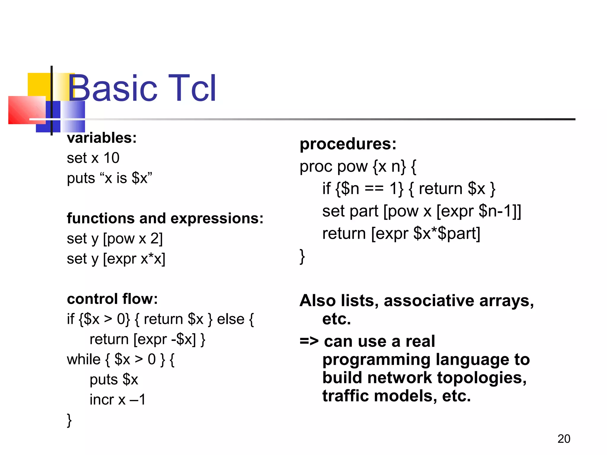 20
Basic Tcl
variables:
set x 10
puts “x is $x”
functions and expressions:
set y [pow x 2]
set y [expr x*x]
control flow:
if {$x > 0} { return $x } else {
return [expr -$x] }
while { $x > 0 } {
puts $x
incr x –1
}
procedures:
proc pow {x n} {
if {$n == 1} { return $x }
set part [pow x [expr $n-1]]
return [expr $x*$part]
}
Also lists, associative arrays,
etc.
=> can use a real
programming language to
build network topologies,
traffic models, etc.
 