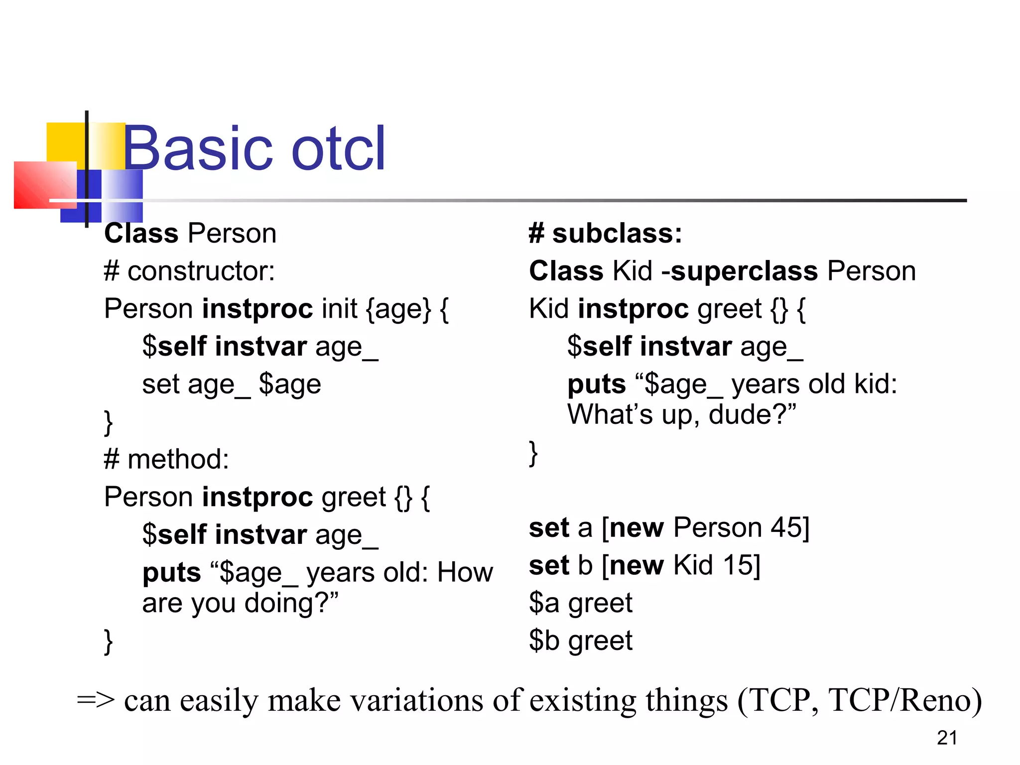 21
Basic otcl
Class Person
# constructor:
Person instproc init {age} {
$self instvar age_
set age_ $age
}
# method:
Person instproc greet {} {
$self instvar age_
puts “$age_ years old: How
are you doing?”
}
# subclass:
Class Kid -superclass Person
Kid instproc greet {} {
$self instvar age_
puts “$age_ years old kid:
What’s up, dude?”
}
set a [new Person 45]
set b [new Kid 15]
$a greet
$b greet
=> can easily make variations of existing things (TCP, TCP/Reno)
 