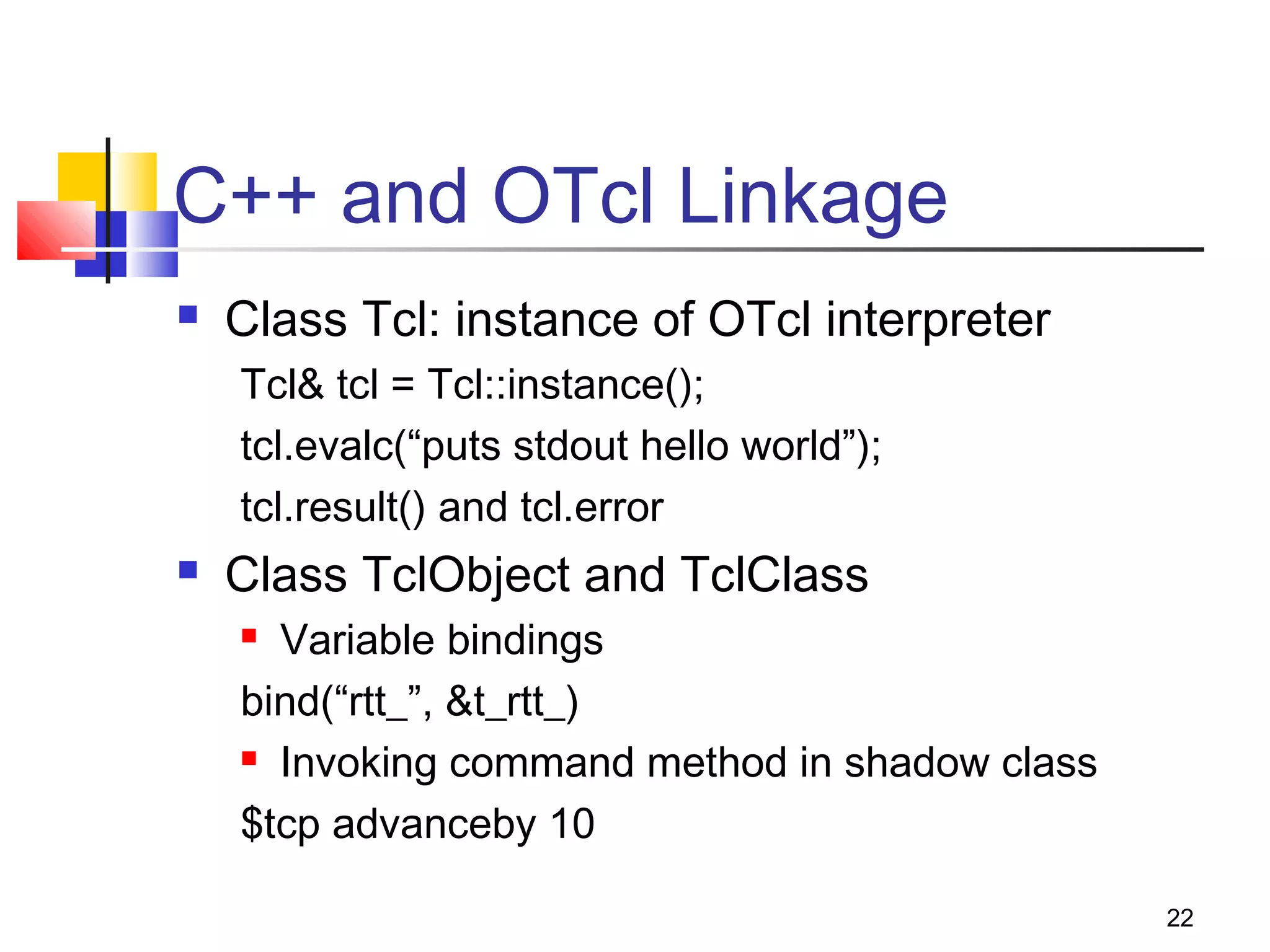 22
C++ and OTcl Linkage
 Class Tcl: instance of OTcl interpreter
Tcl& tcl = Tcl::instance();
tcl.evalc(“puts stdout hello world”);
tcl.result() and tcl.error
 Class TclObject and TclClass
 Variable bindings
bind(“rtt_”, &t_rtt_)
 Invoking command method in shadow class
$tcp advanceby 10
 
