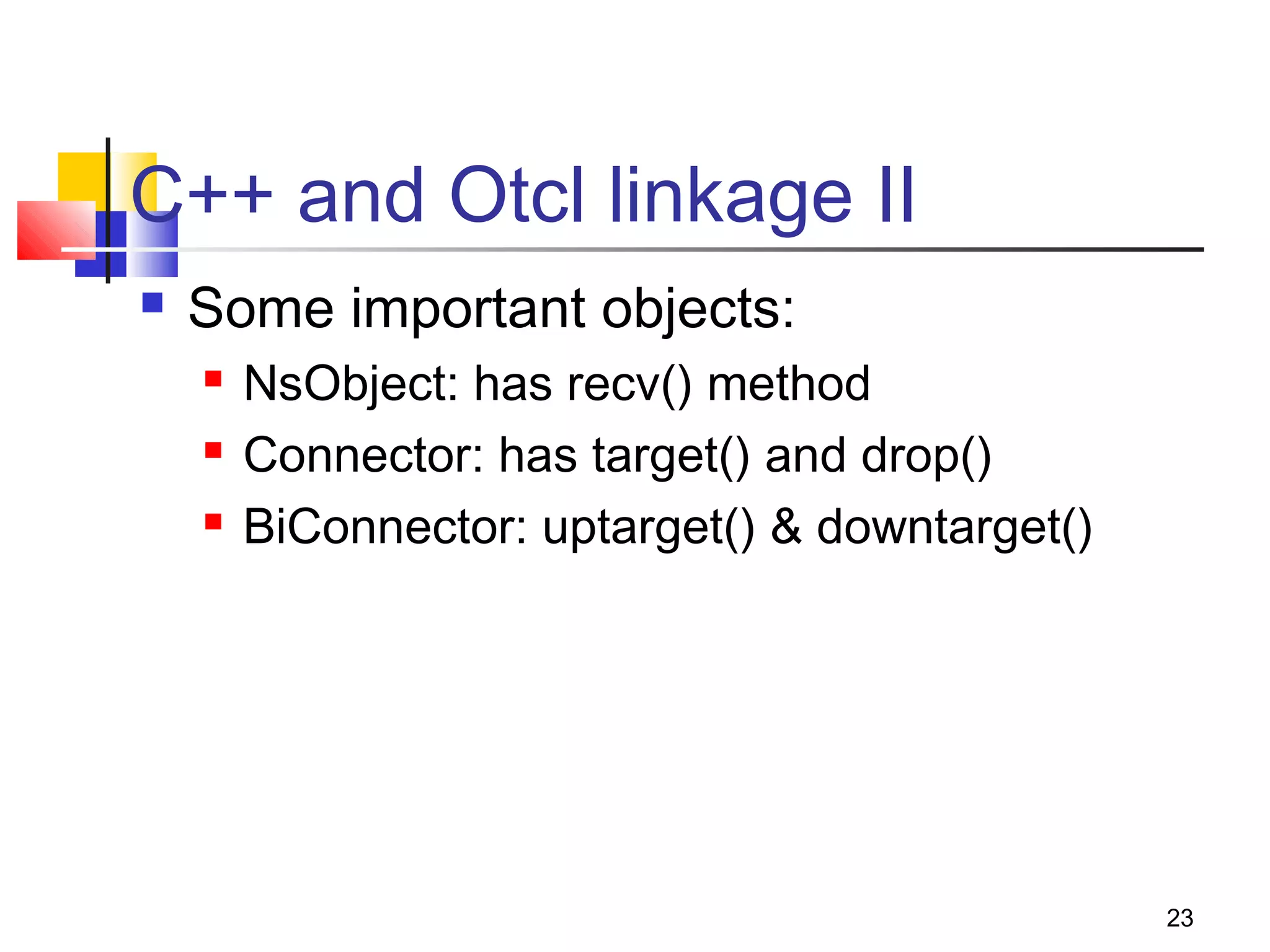 23
C++ and Otcl linkage II
 Some important objects:
 NsObject: has recv() method
 Connector: has target() and drop()
 BiConnector: uptarget() & downtarget()
 