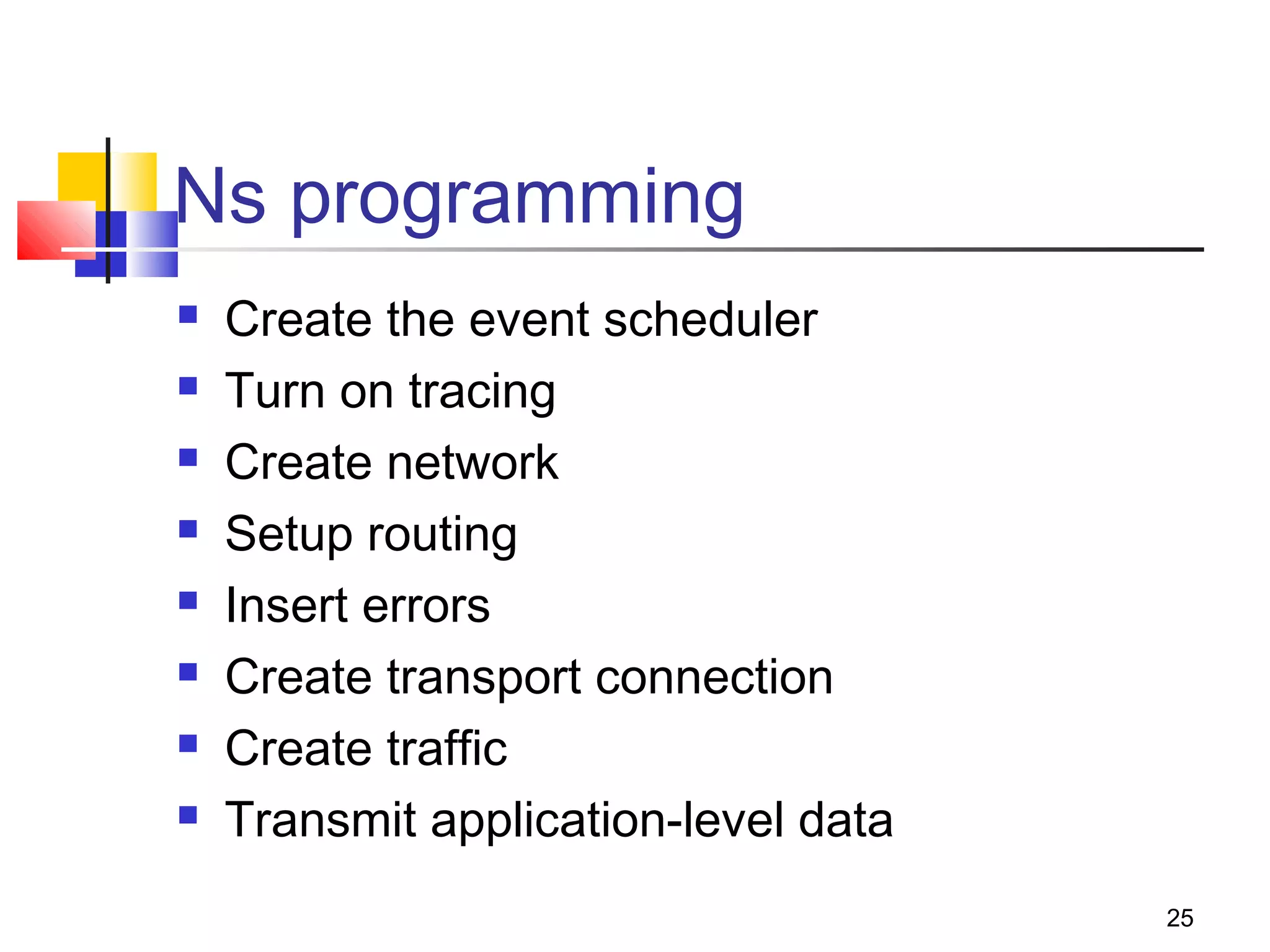25
Ns programming
 Create the event scheduler
 Turn on tracing
 Create network
 Setup routing
 Insert errors
 Create transport connection
 Create traffic
 Transmit application-level data
 