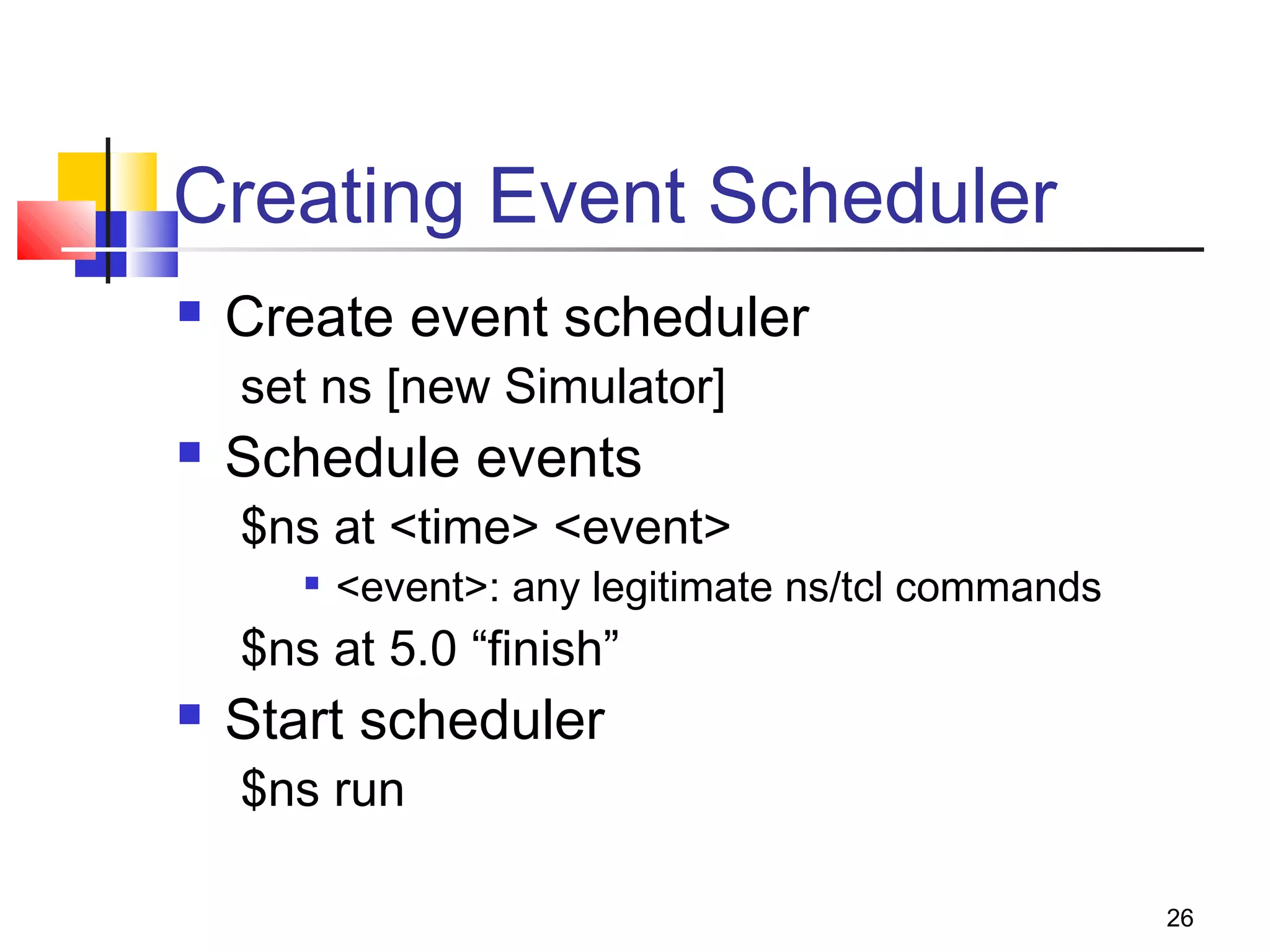 26
Creating Event Scheduler
 Create event scheduler
set ns [new Simulator]
 Schedule events
$ns at <time> <event>

<event>: any legitimate ns/tcl commands
$ns at 5.0 “finish”
 Start scheduler
$ns run
 