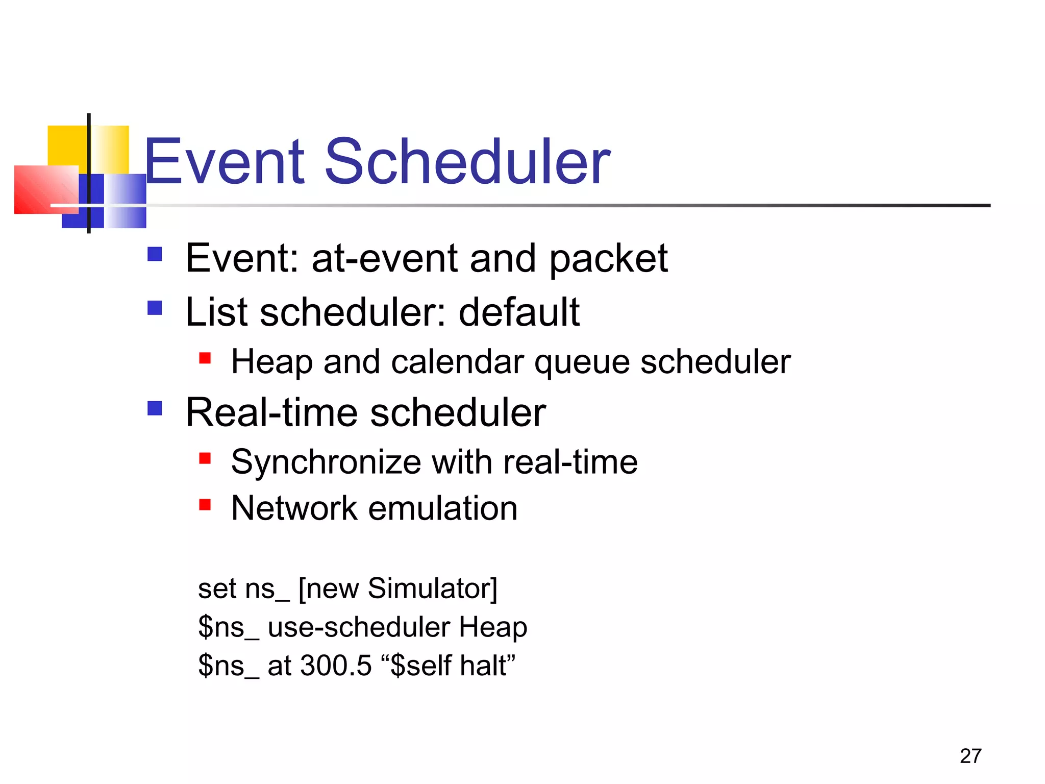 27
Event Scheduler
 Event: at-event and packet
 List scheduler: default
 Heap and calendar queue scheduler
 Real-time scheduler
 Synchronize with real-time
 Network emulation
set ns_ [new Simulator]
$ns_ use-scheduler Heap
$ns_ at 300.5 “$self halt”
 