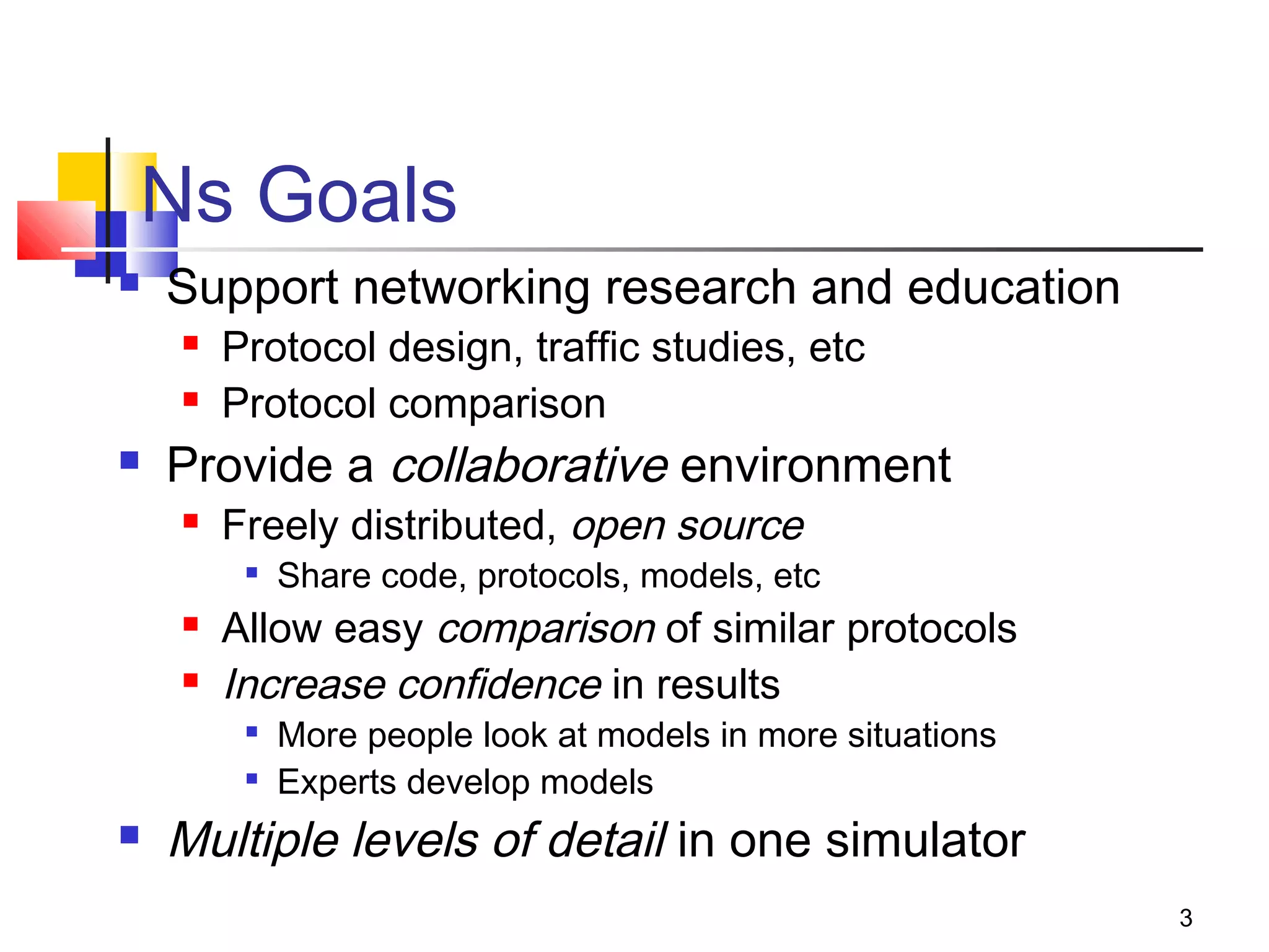 3
Ns Goals
 Support networking research and education
 Protocol design, traffic studies, etc
 Protocol comparison
 Provide a collaborative environment
 Freely distributed, open source

Share code, protocols, models, etc
 Allow easy comparison of similar protocols
 Increase confidence in results

More people look at models in more situations

Experts develop models
 Multiple levels of detail in one simulator
 