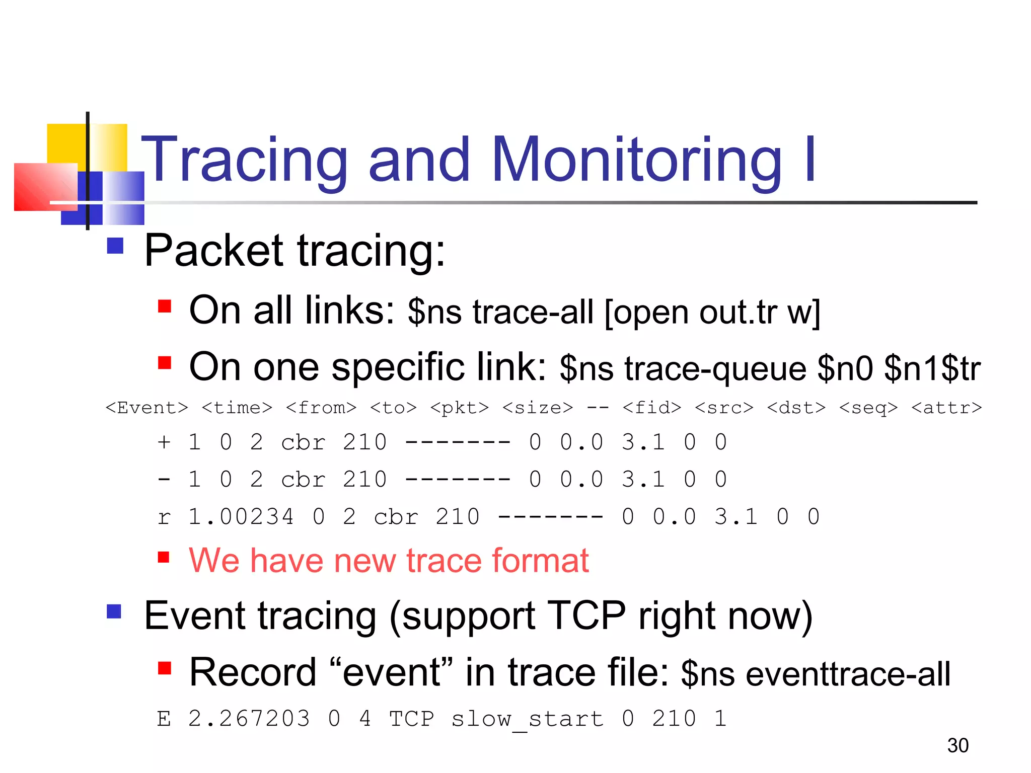 30
Tracing and Monitoring I
 Packet tracing:
 On all links: $ns trace-all [open out.tr w]
 On one specific link: $ns trace-queue $n0 $n1$tr
<Event> <time> <from> <to> <pkt> <size> -- <fid> <src> <dst> <seq> <attr>
+ 1 0 2 cbr 210 ------- 0 0.0 3.1 0 0
- 1 0 2 cbr 210 ------- 0 0.0 3.1 0 0
r 1.00234 0 2 cbr 210 ------- 0 0.0 3.1 0 0
 We have new trace format
 Event tracing (support TCP right now)
 Record “event” in trace file: $ns eventtrace-all
E 2.267203 0 4 TCP slow_start 0 210 1
 