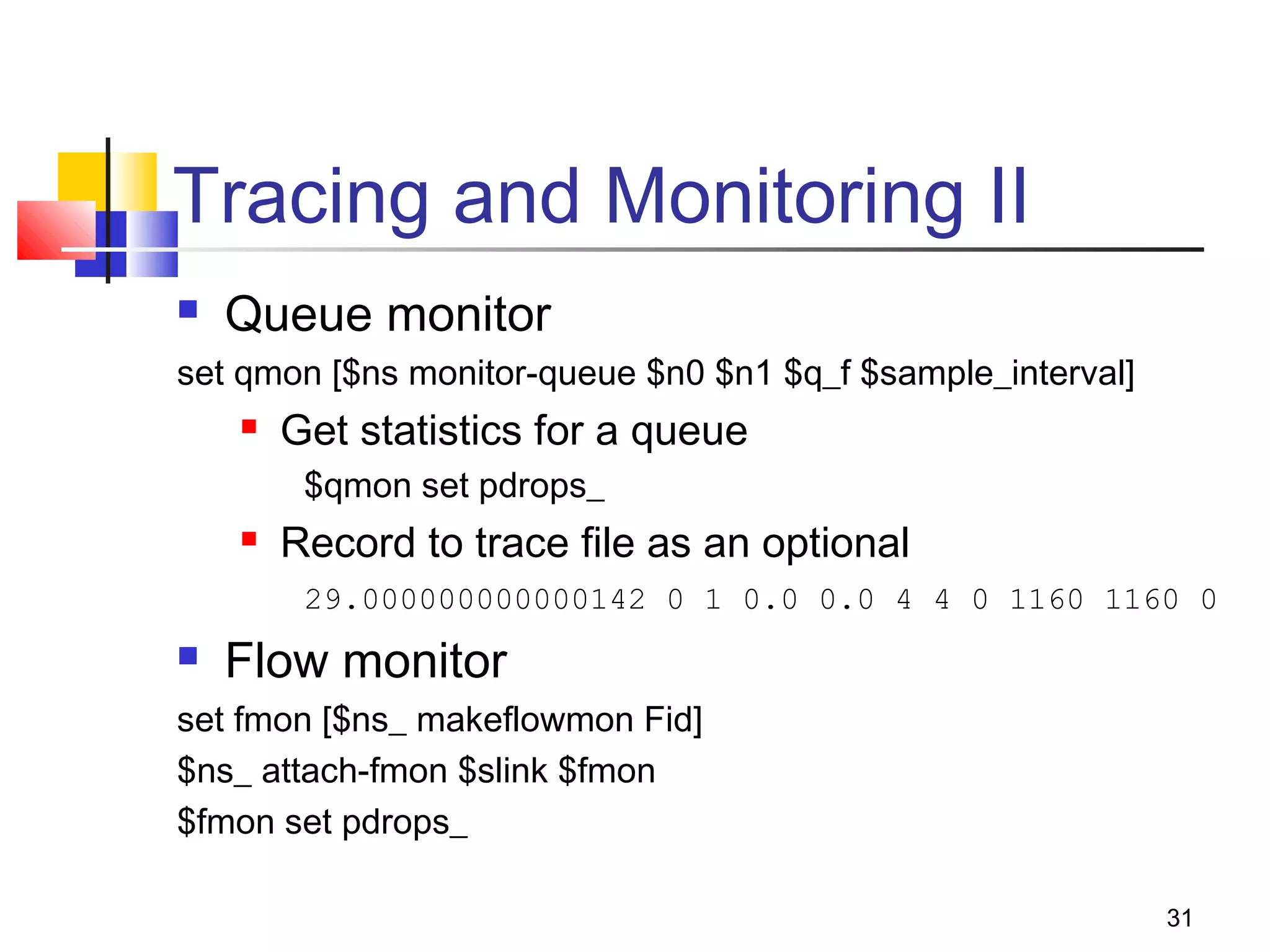 31
Tracing and Monitoring II
 Queue monitor
set qmon [$ns monitor-queue $n0 $n1 $q_f $sample_interval]
 Get statistics for a queue
$qmon set pdrops_
 Record to trace file as an optional
29.000000000000142 0 1 0.0 0.0 4 4 0 1160 1160 0
 Flow monitor
set fmon [$ns_ makeflowmon Fid]
$ns_ attach-fmon $slink $fmon
$fmon set pdrops_
 