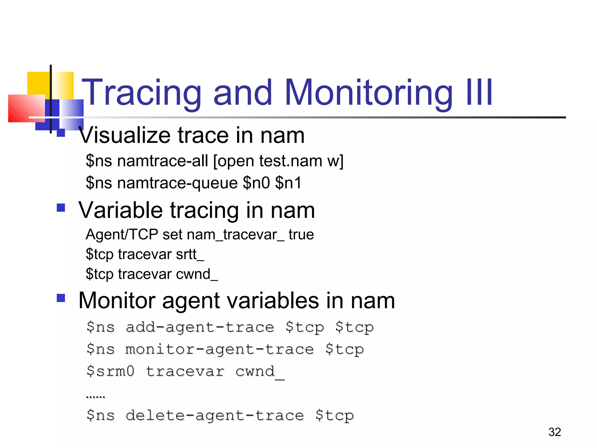 32
Tracing and Monitoring III
 Visualize trace in nam
$ns namtrace-all [open test.nam w]
$ns namtrace-queue $n0 $n1
 Variable tracing in nam
Agent/TCP set nam_tracevar_ true
$tcp tracevar srtt_
$tcp tracevar cwnd_
 Monitor agent variables in nam
$ns add-agent-trace $tcp $tcp$ns add-agent-trace $tcp $tcp
$ns monitor-agent-trace $tcp$ns monitor-agent-trace $tcp
$srm0 tracevar cwnd_$srm0 tracevar cwnd_
…………
$ns delete-agent-trace $tcp$ns delete-agent-trace $tcp
 