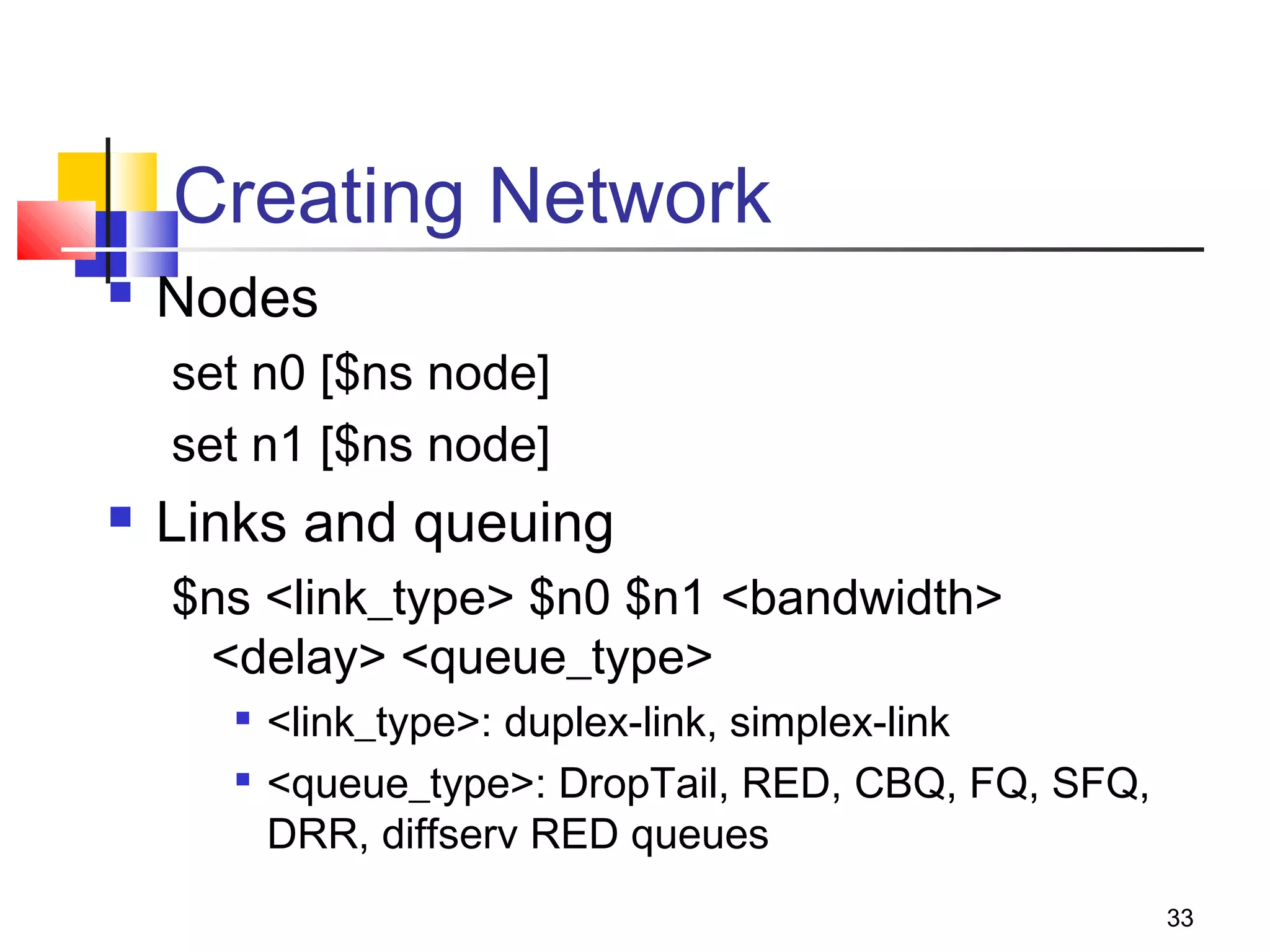33
Creating Network
 Nodes
set n0 [$ns node]
set n1 [$ns node]
 Links and queuing
$ns <link_type> $n0 $n1 <bandwidth>
<delay> <queue_type>

<link_type>: duplex-link, simplex-link

<queue_type>: DropTail, RED, CBQ, FQ, SFQ,
DRR, diffserv RED queues
 