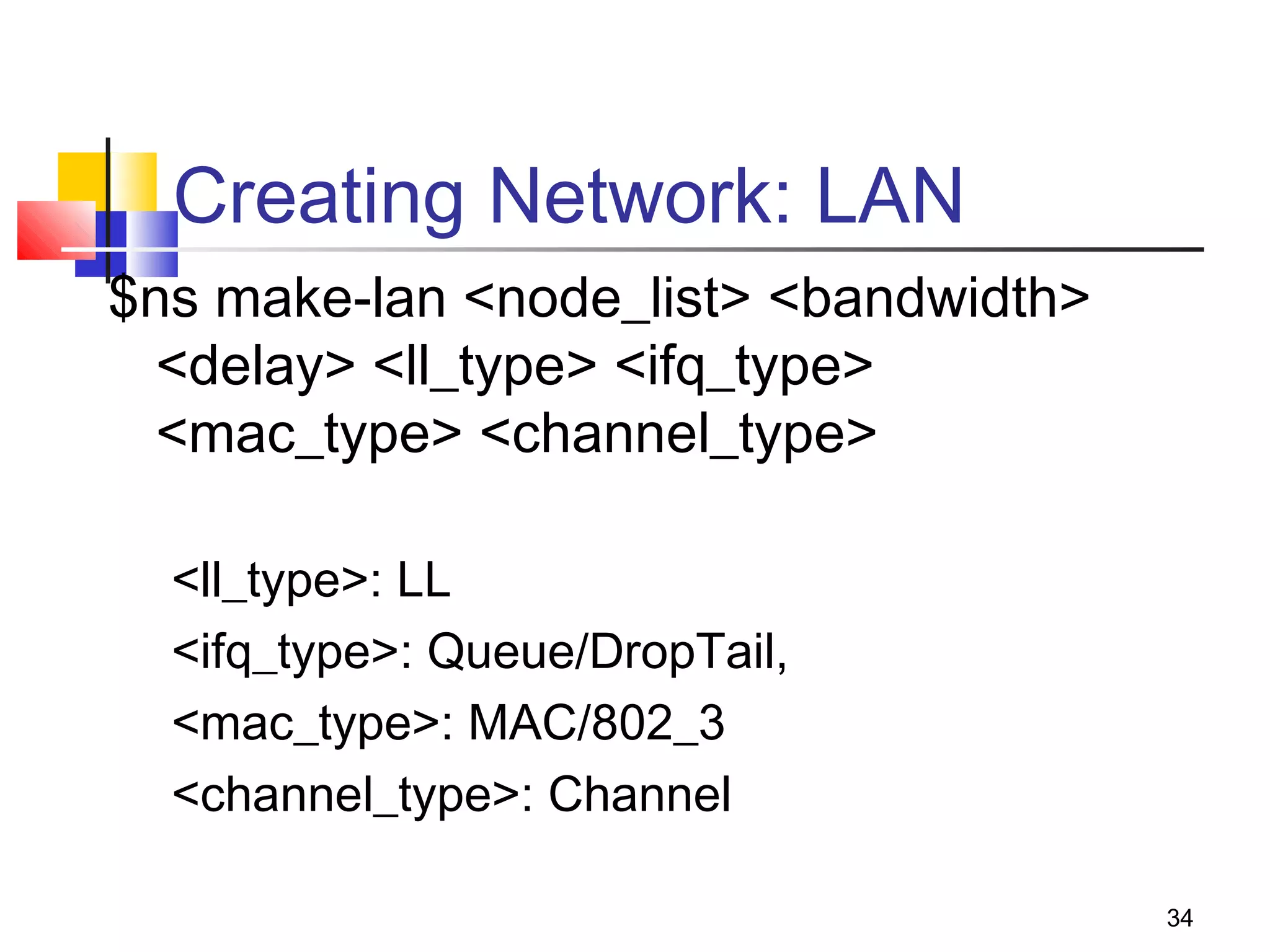 34
Creating Network: LAN
$ns make-lan <node_list> <bandwidth>
<delay> <ll_type> <ifq_type>
<mac_type> <channel_type>
<ll_type>: LL
<ifq_type>: Queue/DropTail,
<mac_type>: MAC/802_3
<channel_type>: Channel
 