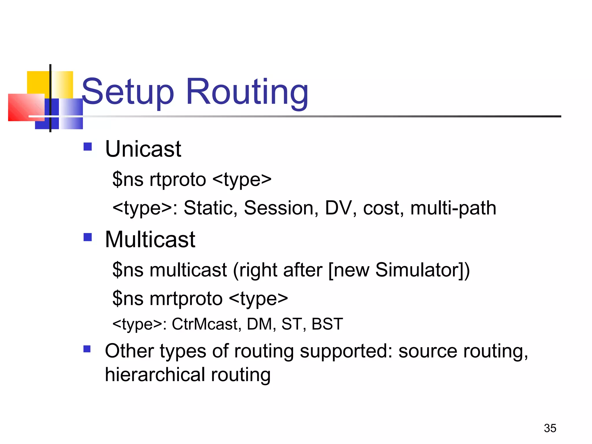 35
Setup Routing
 Unicast
$ns rtproto <type>
<type>: Static, Session, DV, cost, multi-path
 Multicast
$ns multicast (right after [new Simulator])
$ns mrtproto <type>
<type>: CtrMcast, DM, ST, BST
 Other types of routing supported: source routing,
hierarchical routing
 