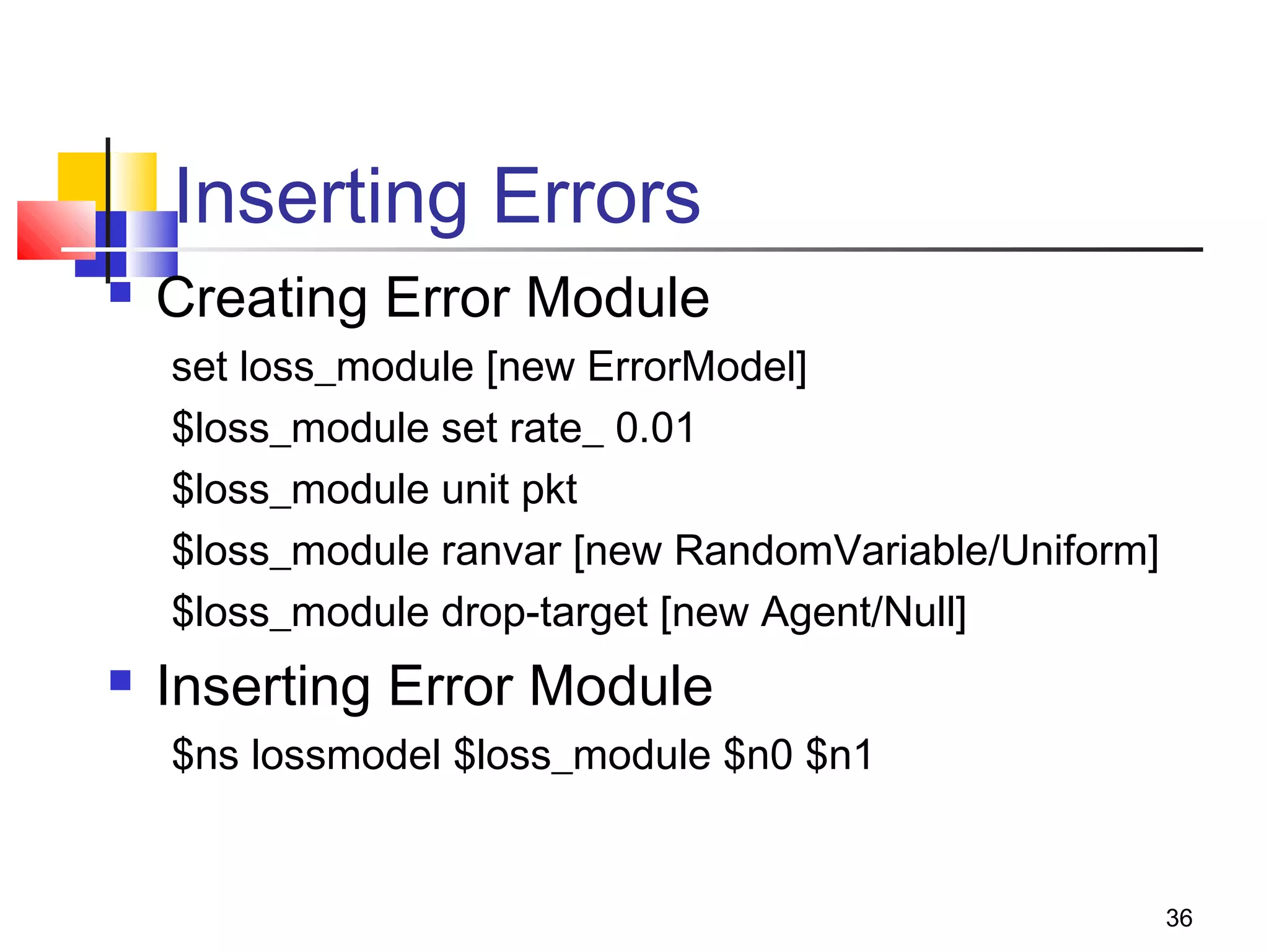 36
Inserting Errors
 Creating Error Module
set loss_module [new ErrorModel]
$loss_module set rate_ 0.01
$loss_module unit pkt
$loss_module ranvar [new RandomVariable/Uniform]
$loss_module drop-target [new Agent/Null]
 Inserting Error Module
$ns lossmodel $loss_module $n0 $n1
 
