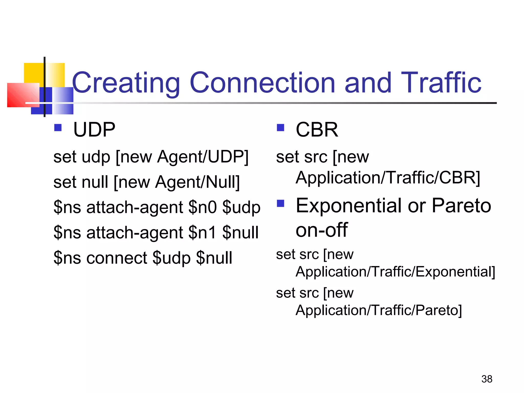 38
Creating Connection and Traffic
 UDP
set udp [new Agent/UDP]
set null [new Agent/Null]
$ns attach-agent $n0 $udp
$ns attach-agent $n1 $null
$ns connect $udp $null
 CBR
set src [new
Application/Traffic/CBR]
 Exponential or Pareto
on-off
set src [new
Application/Traffic/Exponential]
set src [new
Application/Traffic/Pareto]
 